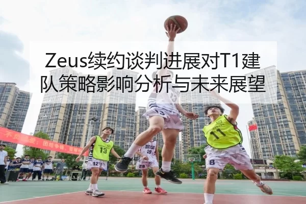 Zeus续约谈判进展对T1建队策略影响分析与未来展望